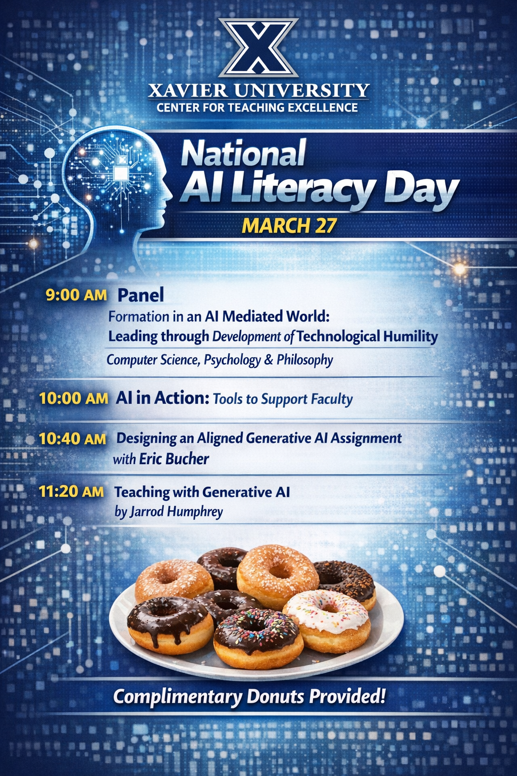 A promotional flyer for Xavier University’s Center for Teaching Excellence announcing National AI Literacy Day on March 27. The flyer has a dark blue and gold color scheme with a futuristic artificial intelligence theme. At the top is the Xavier University “X” logo above the text “Xavier University Center for Teaching Excellence.” Large headline text reads “National AI Literacy Day” followed by “March 27th.” On the right side of the flyer is a glowing digital illustration of a human head made of circuit patterns and data points, suggesting artificial intelligence and technology. The schedule is listed vertically: 9:00 AM Panel: “Formation in an AI Mediated World: Leading through Development of Technological Humility,” featuring faculty from Computer Science, Psychology, and Philosophy. 10:00 AM: AI in Action: Tools to Support Faculty. 10:40 AM: “Designing an Aligned Generative AI Assignment” with Eric Bucher. 11:20 AM: “Teaching with Generative AI” by Jarrod Humphrey. At the bottom of the flyer is a photo of assorted donuts on a tray, with a banner that reads “Enjoy Complimentary Donuts!” The background contains glowing dots and circuit-like patterns reinforcing the artificial intelligence theme.