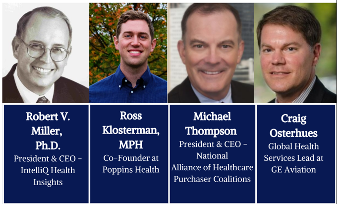 Robert V. Miller, Ph.D, President & CEO - IntelliQ Health Insights. Ross Klosterman, MPH, Co-Founder at Poppins Health. Michael Thompson, President & CEO - National Alliance of Healthcare Purchaser Coalitions. Craig Osterhues, Global Health Services Lead at GE Aviation