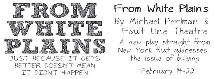 Theater poster for From White Plains, Just Because It Gets Better Doesn't Mean It Didn't Happen, Feb. 14-22, By Michael Perlman and Fault Line Theatre, A new play straight from New York that addresses the issue of bullying. White background with black text.